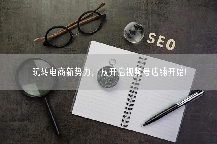 玩转电商新势力，从开启视频号店铺开始!